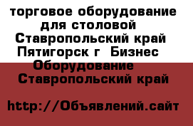 торговое оборудование для столовой - Ставропольский край, Пятигорск г. Бизнес » Оборудование   . Ставропольский край